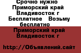 Срочно нужно - Приморский край, Владивосток г. Бесплатное » Возьму бесплатно   . Приморский край,Владивосток г.